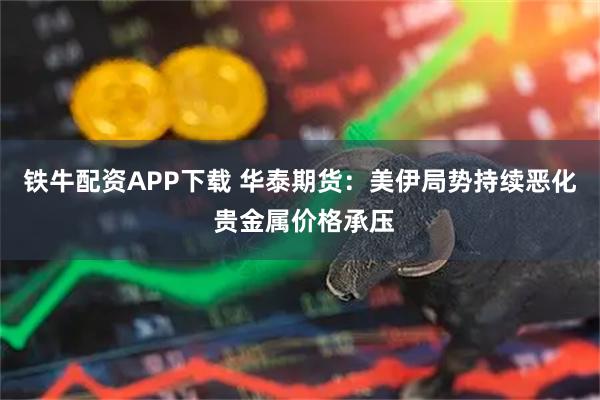 铁牛配资APP下载 华泰期货：美伊局势持续恶化 贵金属价格承压